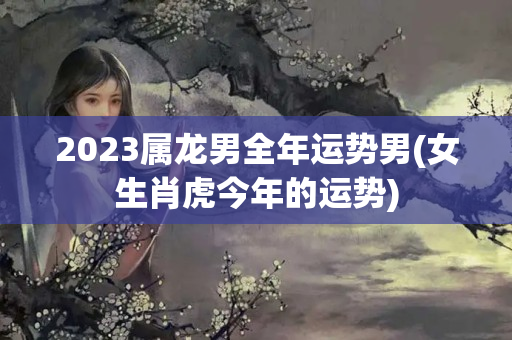 2023属龙男全年运势男(女生肖虎今年的运势)