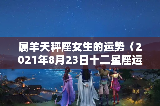 属羊天秤座女生的运势（2021年8月23日十二星座运势）