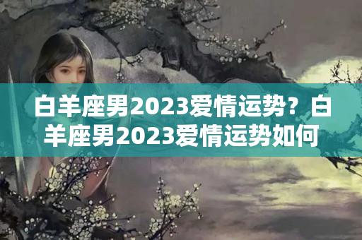 白羊座男2023爱情运势？白羊座男2023爱情运势如何