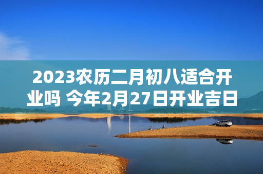 2023农历二月初八适合开业吗 今年2月27日开业吉日吉时好时机吗