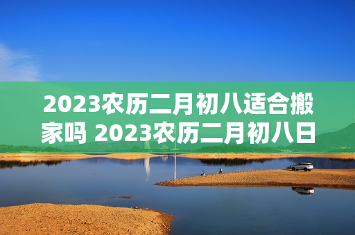 2023农历二月初八适合搬家吗 2023农历二月初八日子怎么样