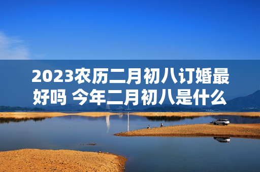 2023农历二月初八订婚最好吗 今年二月初八是什么日子