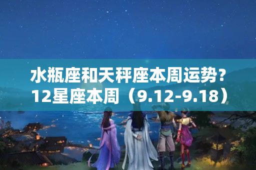 水瓶座和天秤座本周运势？12星座本周（9.12-9.18）运势  塔罗