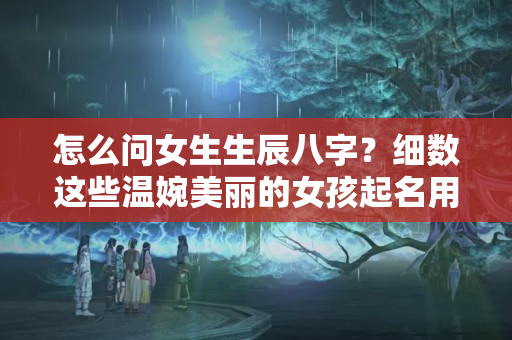 怎么问女生生辰八字？细数这些温婉美丽的女孩起名用字，你的名字上榜了吗？