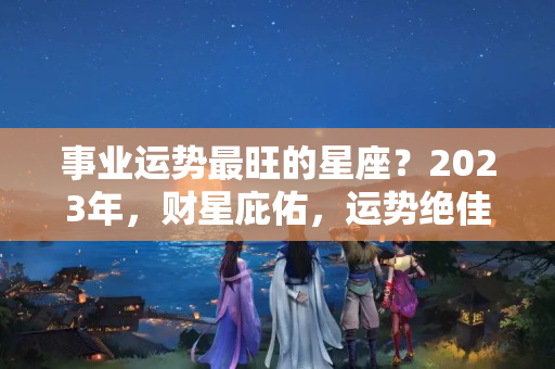 事业运势最旺的星座？2023年，财星庇佑，运势绝佳，事业一路开挂，心想事成的3星座