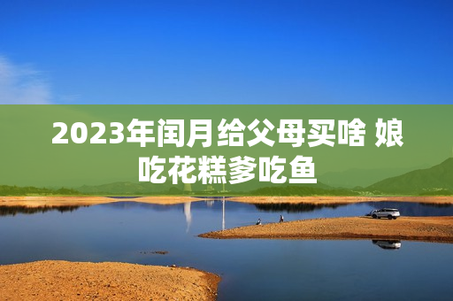 2023年闰月给父母买啥 娘吃花糕爹吃鱼