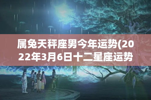 属兔天秤座男今年运势(2022年3月6日十二星座运势)