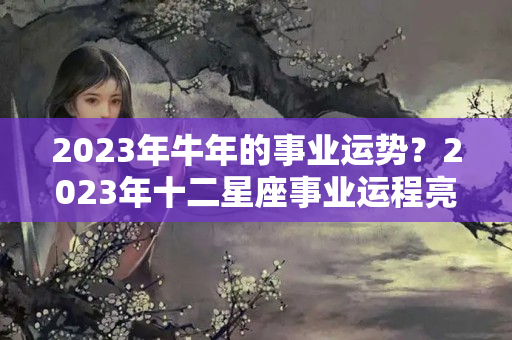 2023年牛年的事业运势？2023年十二星座事业运程亮点（上篇）