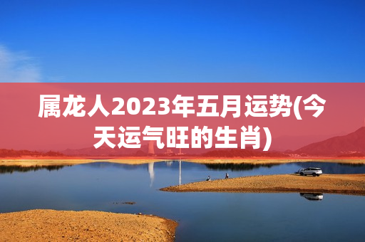 属龙人2023年五月运势(今天运气旺的生肖)