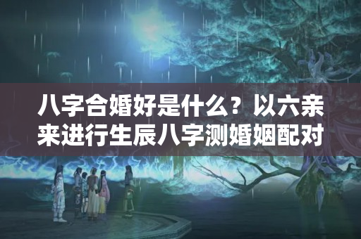 八字合婚好是什么？以六亲来进行生辰八字测婚姻配对方法 男女合婚标准