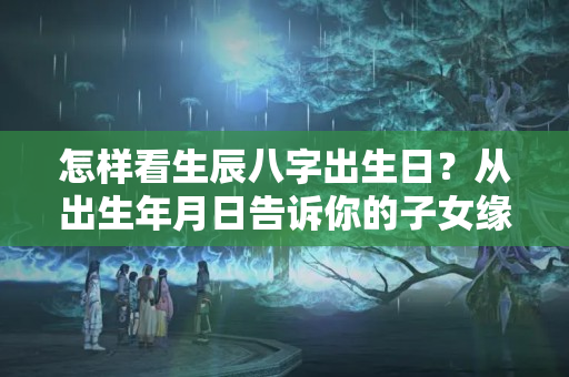 怎样看生辰八字出生日？从出生年月日告诉你的子女缘分如何？今年怀上可否有望“添丁”