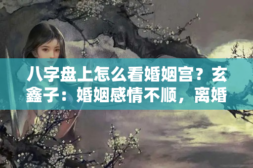 八字盘上怎么看婚姻宫？玄鑫子：婚姻感情不顺，离婚后还可以遇到好的感情吗？