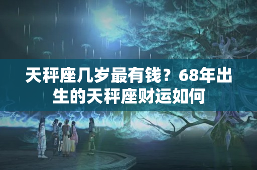 天秤座几岁最有钱？68年出生的天秤座财运如何