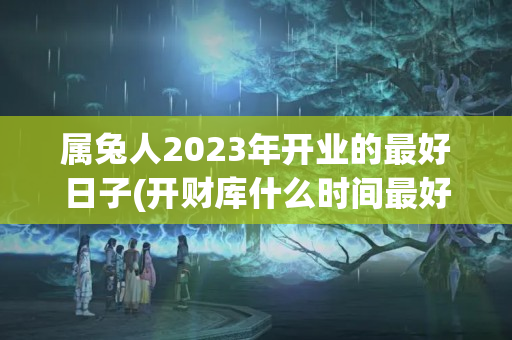 属兔人2023年开业的最好日子(开财库什么时间最好)