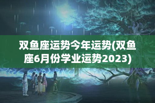 双鱼座运势今年运势(双鱼座6月份学业运势2023)