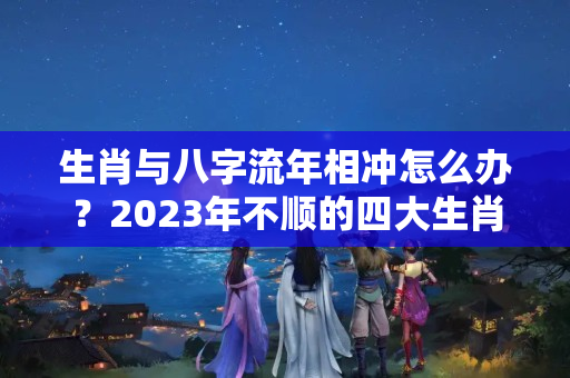 生肖与八字流年相冲怎么办？2023年不顺的四大生肖——求咸鱼翻身？