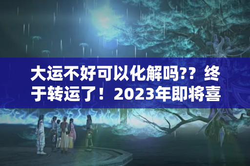 大运不好可以化解吗?？终于转运了！2023年即将喜结良缘，财如雨下，咸鱼把身翻的生肖