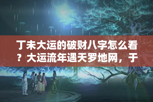 丁未大运的破财八字怎么看？大运流年遇天罗地网，于你不利，破财应灾，无路可逃