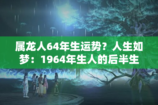 属龙人64年生运势？人生如梦：1964年生人的后半生宿命“冷暖自知”