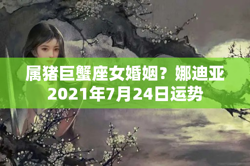 属猪巨蟹座女婚姻？娜迪亚2021年7月24日运势