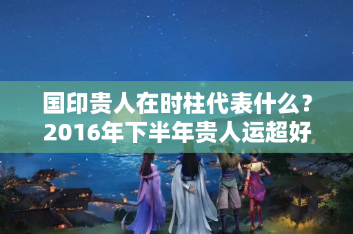 国印贵人在时柱代表什么？2016年下半年贵人运超好的生肖