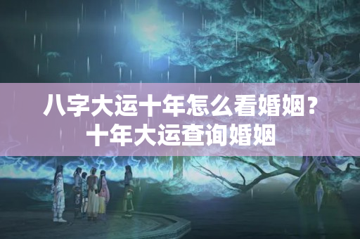 八字大运十年怎么看婚姻？十年大运查询婚姻