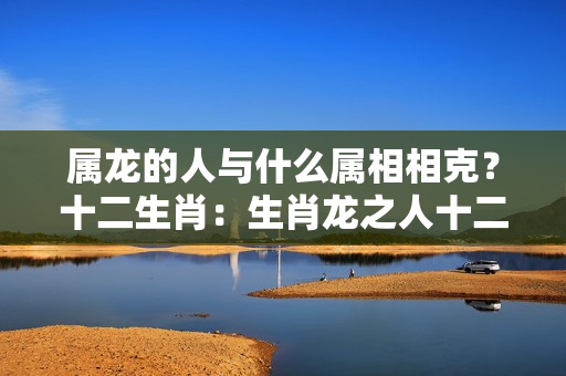 属龙的人与什么属相相克？十二生肖：生肖龙之人十二年运势大全