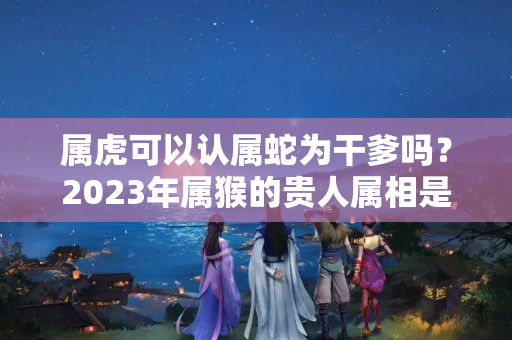 属虎可以认属蛇为干爹吗？2023年属猴的贵人属相是谁，2023年属猴的贵人是哪个生肖