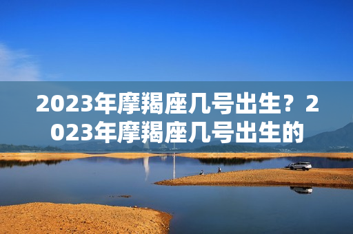 2023年摩羯座几号出生？2023年摩羯座几号出生的