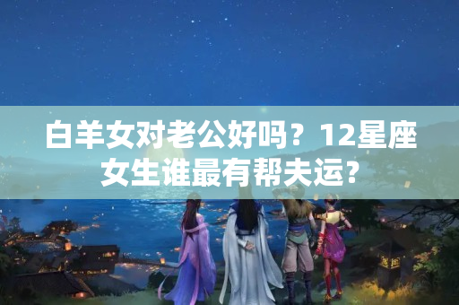 白羊女对老公好吗？12星座女生谁最有帮夫运？