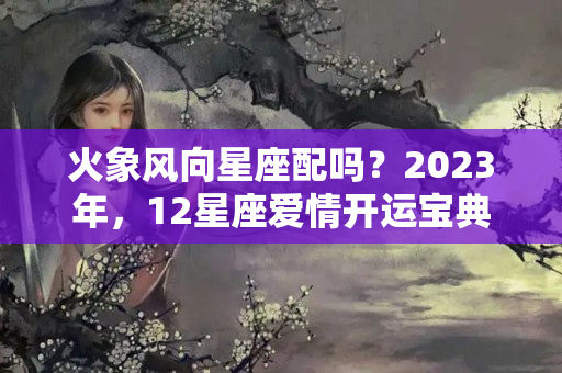 火象风向星座配吗？2023年，12星座爱情开运宝典