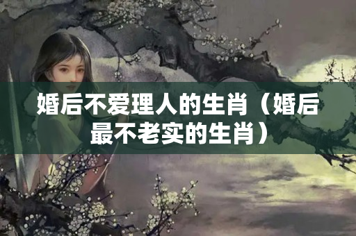 婚后不爱理人的生肖（婚后最不老实的生肖）