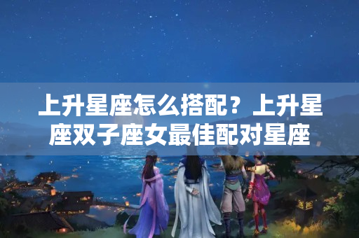 上升星座怎么搭配？上升星座双子座女最佳配对星座