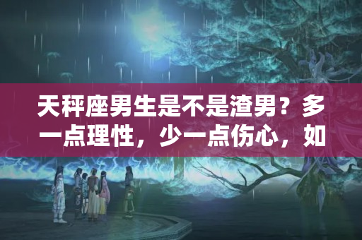 天秤座男生是不是渣男？多一点理性，少一点伤心，如何分辨12星座男的四个渣男特质