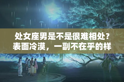 处女座男是不是很难相处？表面冷漠，一副不在乎的样子，实则早已爱至深的星座！就是闷骚