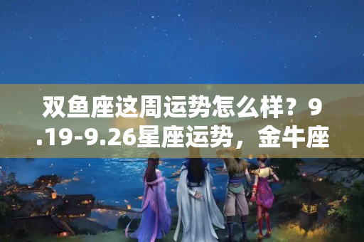 双鱼座这周运势怎么样？9.19-9.26星座运势，金牛座惊喜与快乐不少，双鱼座需擦亮眼睛