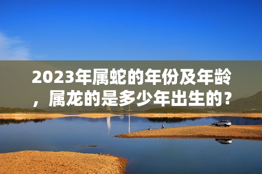 2023年属蛇的年份及年龄，属龙的是多少年出生的？属蛇的犯太岁吗今年