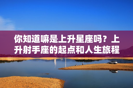 你知道嘛是上升星座吗？上升射手座的起点和人生旅程