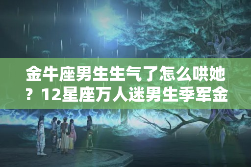 金牛座男生生气了怎么哄她？12星座万人迷男生季军金牛座一恋爱就变丑，缺爱的时候用金钱代替