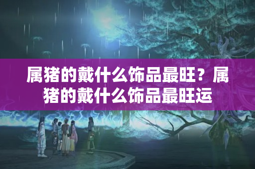 属猪的戴什么饰品最旺？属猪的戴什么饰品最旺运