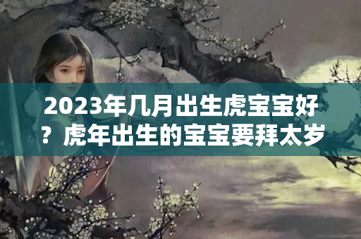 2023年几月出生虎宝宝好？虎年出生的宝宝要拜太岁吗