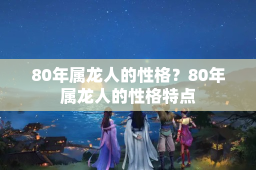 80年属龙人的性格？80年属龙人的性格特点