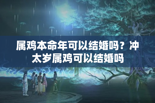 属鸡本命年可以结婚吗？冲太岁属鸡可以结婚吗