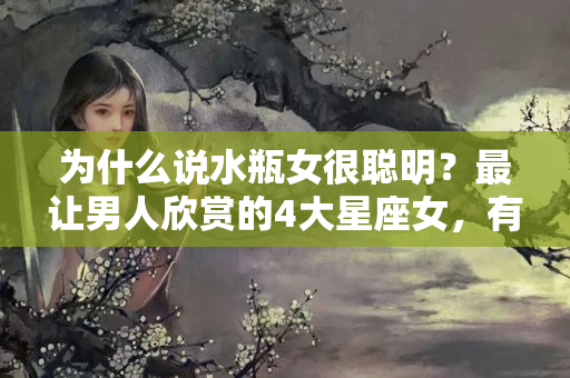 为什么说水瓶女很聪明？最让男人欣赏的4大星座女，有涵养，而且骨子里最矜持