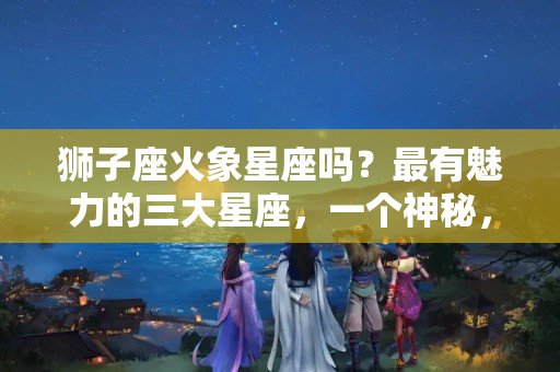 狮子座火象星座吗？最有魅力的三大星座，一个神秘，一个机智，一个热情