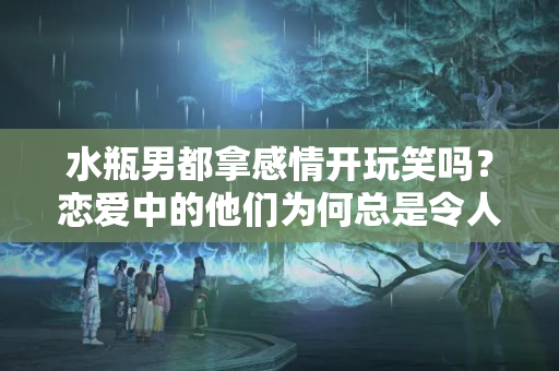 水瓶男都拿感情开玩笑吗？恋爱中的他们为何总是令人捉摸不透走进火水瓶的心里瞧一瞧