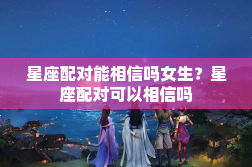 星座配对能相信吗女生？星座配对可以相信吗