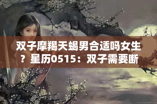 双子摩羯天蝎男合适吗女生？星历0515：双子需要断舍离 天蝎适合规划未来