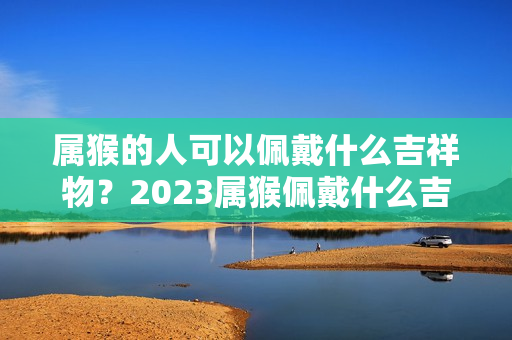 属猴的人可以佩戴什么吉祥物？2023属猴佩戴什么吉祥物最好