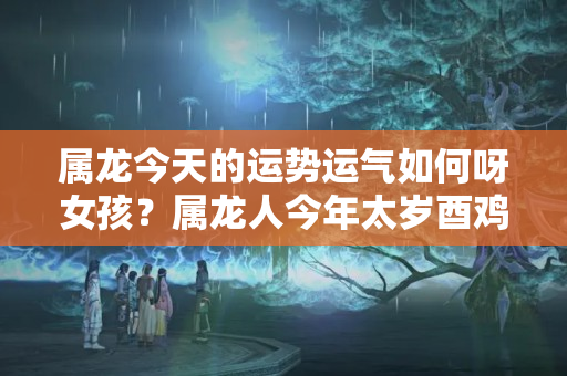 属龙今天的运势运气如何呀女孩？属龙人今年太岁酉鸡六合事业如日中天把握良机不断进步飞黄腾达